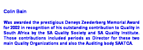 Text Box:  
Colin Bain
 Was awarded the prestigious Deneys Zeederberg Memorial Award for 2002 in recognition of his outstanding contribution to Quality in South Africa by the SA Quality Society and SA Quality Institute. Those contributions included periods as Director for these two main Quality Organizations and also the Auditing body SAATCA.
 
Skills are available for consulting and training workshop assignments. 
 
